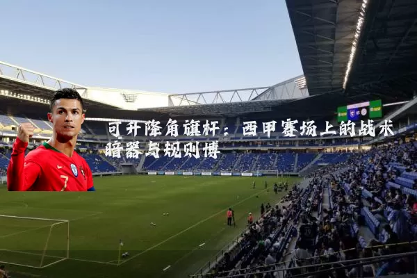 可升降角旗杆：西甲赛场上的战术暗器与规则博弈