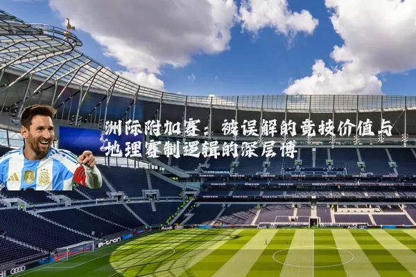 洲际附加赛：被误解的竞技价值与地理赛制逻辑的深层博弈