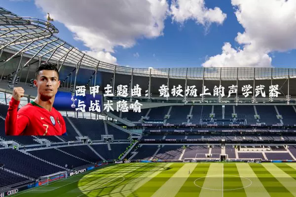 西甲主题曲:竞技场上的声学武器与战术隐喻