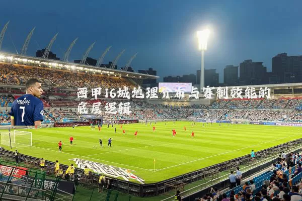 西甲16城地理分布与赛制效能的底层逻辑